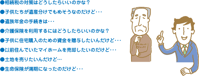 ●相続税の対策はどうしたらいいのかな？●子供たちが遺産分けでもめそうなのだけど･･･●遺族年金の手続きは･･･●介護保険を利用するにはどうしたらいいのかな？●子供に住宅購入のための資金を贈与したいんだけど･･･●以前住んでいたマイホームを売却したいのだけど･･･●土地を売りたいんだけど…●生命保険が満期になったのだけど･･･